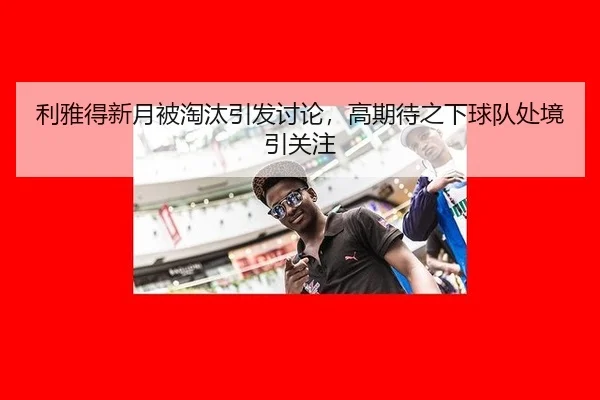 利雅得新月被淘汰引发讨论，高期待之下球队处境引关注